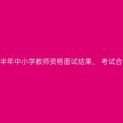 关于2024年下半年中小学教师资格面试结果、 考试合格证明的通知
